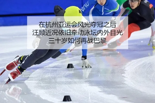 在杭州亚运会风光夺冠之后 汪顺近况依旧牵动泳坛内外目光 三十岁如何再战巴黎（j9）